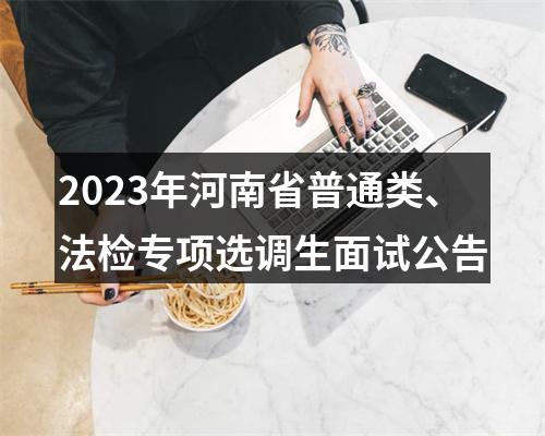 2023年河南省普通类、法检专项选调生面试公告 图片