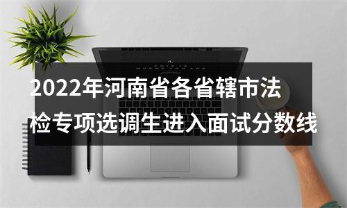 2022年河南省各省辖市法检专项选调生进入面试分数线 图片