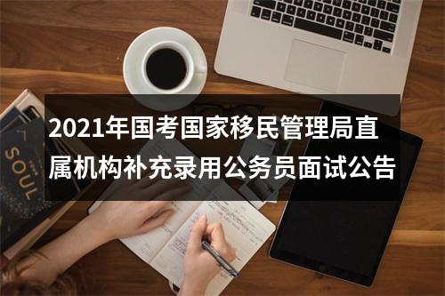 2021年国考国家移民管理局直属机构补充录用公务员面试公告 图片