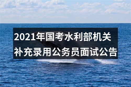 2021年国考水利部机关补充录用公务员面试公告 图片