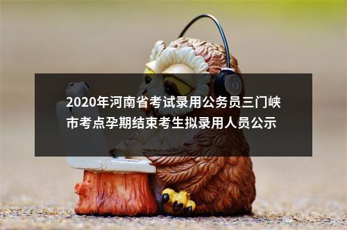 2020年河南省考试录用公务员三门峡市考点孕期结束考生拟录用人员公示 图片