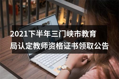 2021下半年三门峡市教育局认定教师资格证书领取公告 图片